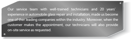 Our service team with well-trained technicians and 20 years’ experience in automobile glass repair and installation, made us become one of ther leading companies within the industry. Moreover, when the customer makes the appointment, our technicians will also provide on-site service as requested.