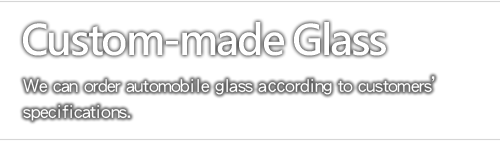 Custom-made Glass - We can order automobile glass according to customers’ specifications.