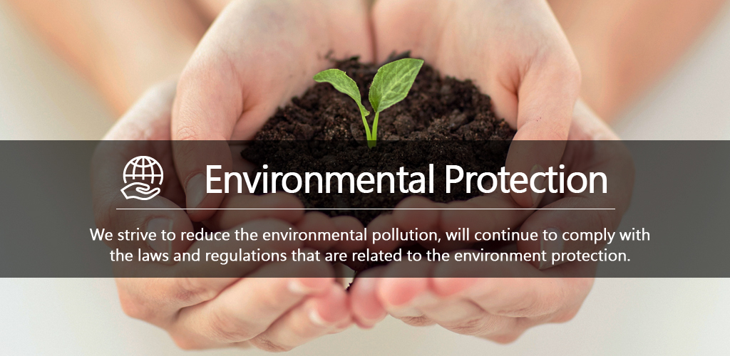 Environmental Protection - We strive to reduce the environmental pollution, will continue to comply with the laws and regulations that are related to the environment protection.